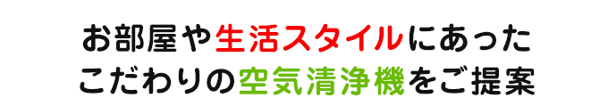 お部屋や生活スタイルにあったこだわりの空気清浄機をご提案